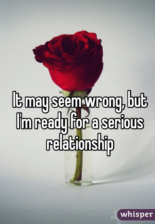 It may seem wrong, but I'm ready for a serious relationship
