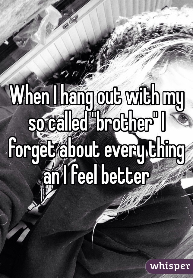 When I hang out with my so called "brother" I forget about every thing an I feel better 