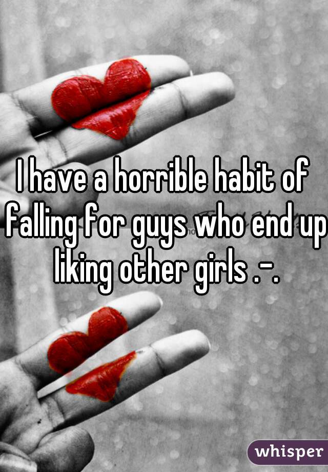I have a horrible habit of falling for guys who end up liking other girls .-.