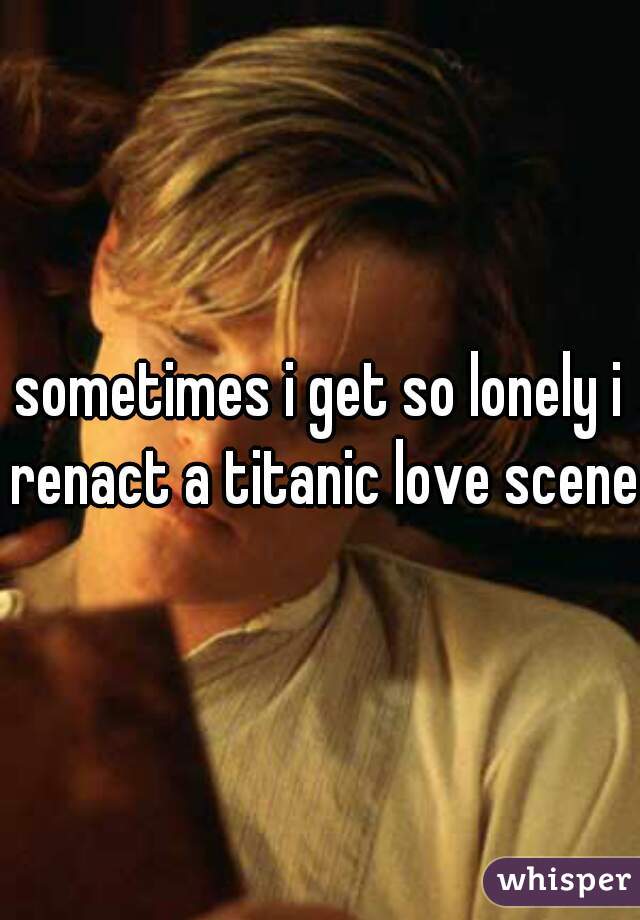 sometimes i get so lonely i renact a titanic love scene