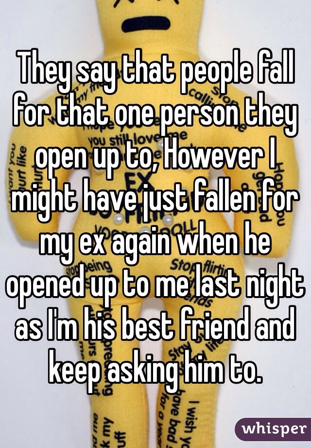 They say that people fall for that one person they open up to, However I might have just fallen for my ex again when he opened up to me last night as I'm his best friend and keep asking him to.