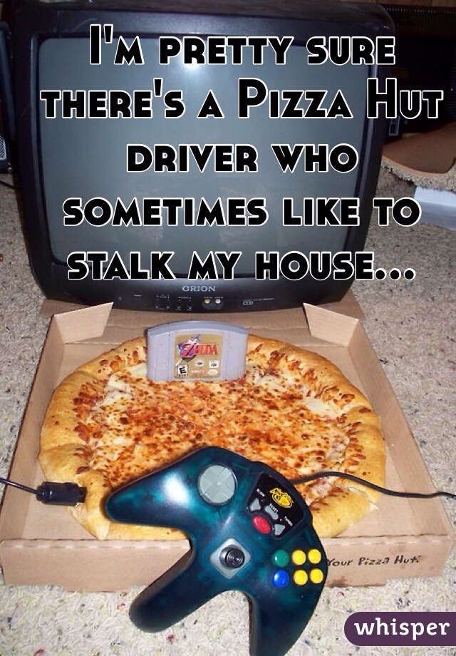 I'm pretty sure there's a Pizza Hut driver who sometimes like to stalk my house...