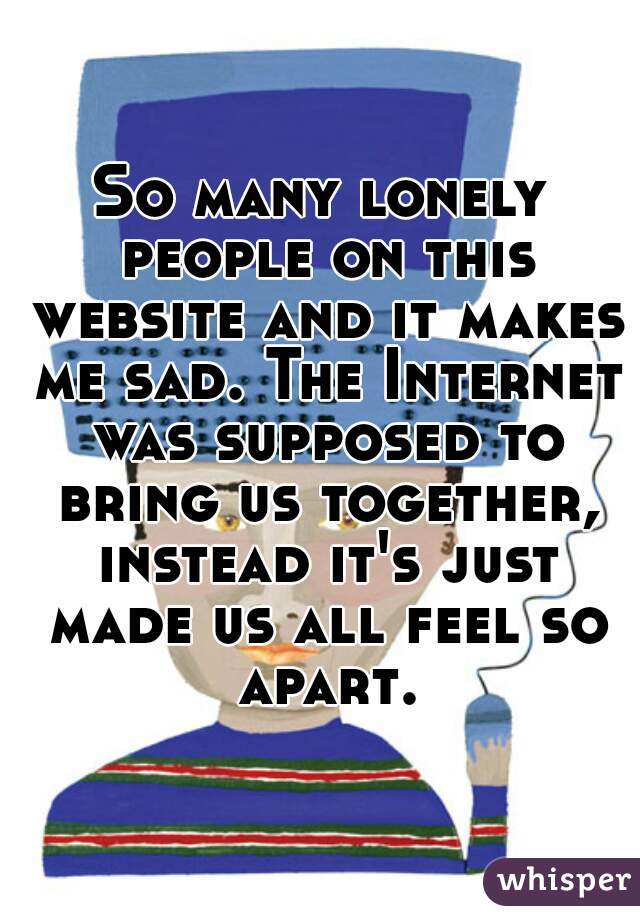So many lonely people on this website and it makes me sad. The Internet was supposed to bring us together, instead it's just made us all feel so apart.