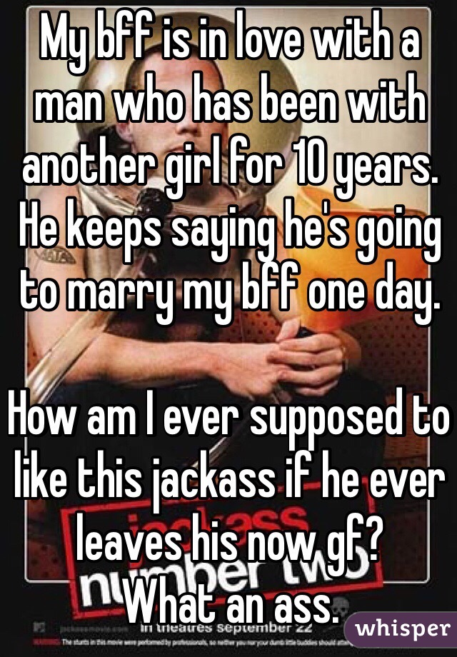 My bff is in love with a man who has been with another girl for 10 years. He keeps saying he's going to marry my bff one day. 

How am I ever supposed to like this jackass if he ever leaves his now gf? 
What an ass. 