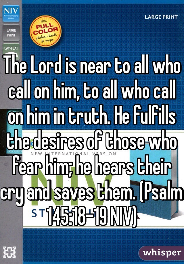 The Lord is near to all who call on him, to all who call on him in truth. He fulfills the desires of those who fear him; he hears their cry and saves them. (‭Psalm‬ ‭145‬:‭18-19‬ NIV)
