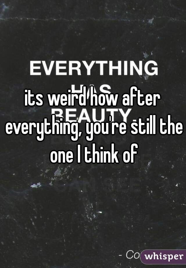its weird how after everything, you're still the one I think of
