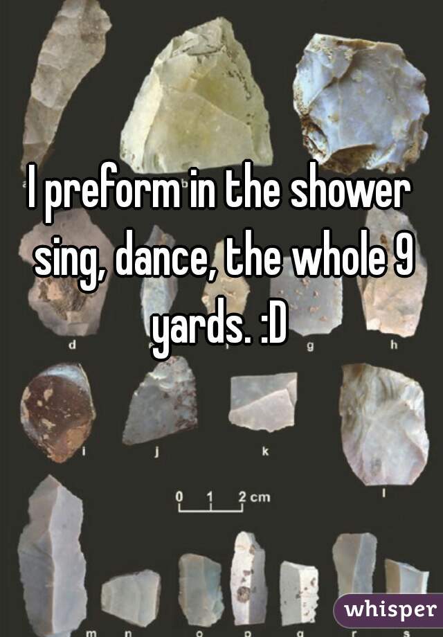 I preform in the shower sing, dance, the whole 9 yards. :D 