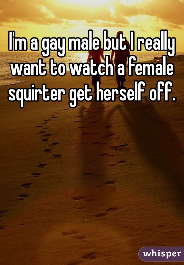 I'm a gay male but I really want to watch a female squirter get herself off. 