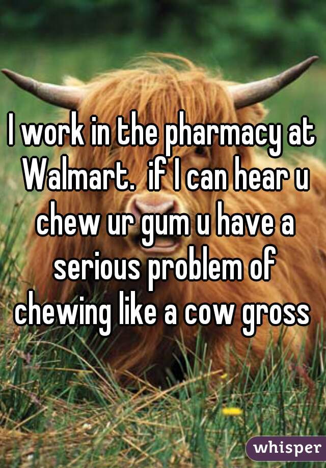 I work in the pharmacy at Walmart.  if I can hear u chew ur gum u have a serious problem of chewing like a cow gross 