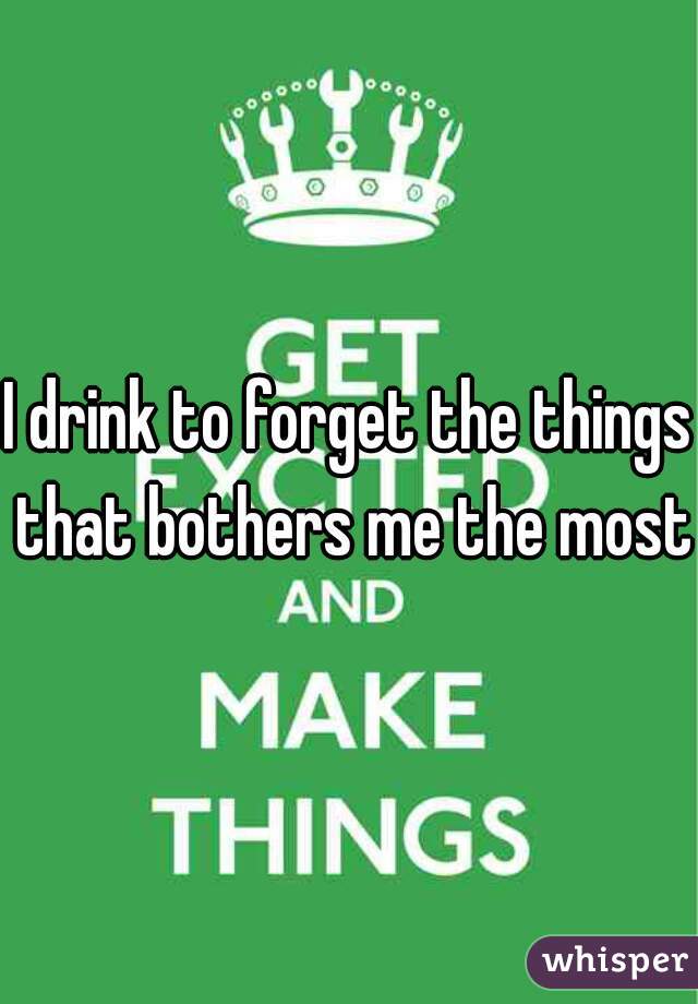 I drink to forget the things that bothers me the most