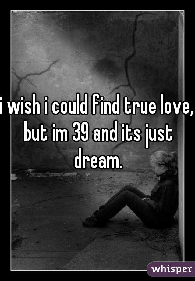 i wish i could find true love, but im 39 and its just dream.