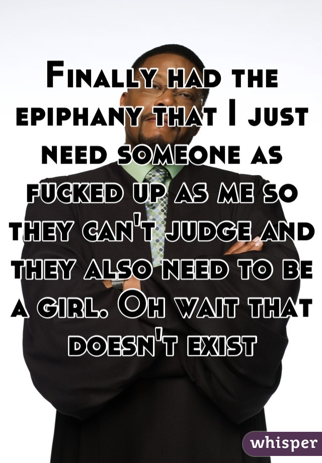 Finally had the epiphany that I just need someone as fucked up as me so they can't judge and they also need to be a girl. Oh wait that doesn't exist