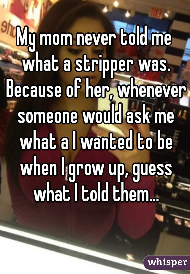 My mom never told me what a stripper was. Because of her, whenever someone would ask me what a I wanted to be when I grow up, guess what I told them...