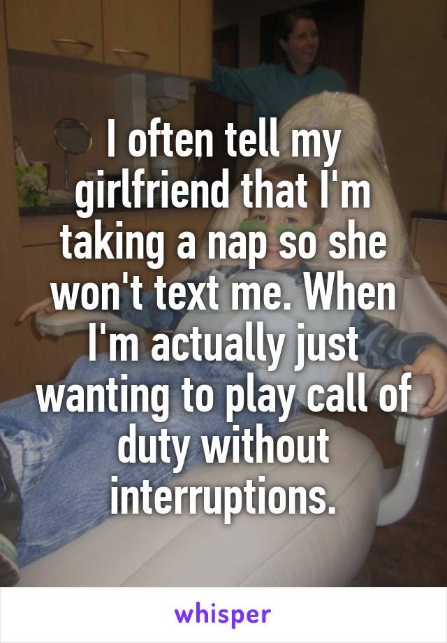 I often tell my girlfriend that I'm taking a nap so she won't text me. When I'm actually just wanting to play call of duty without interruptions.