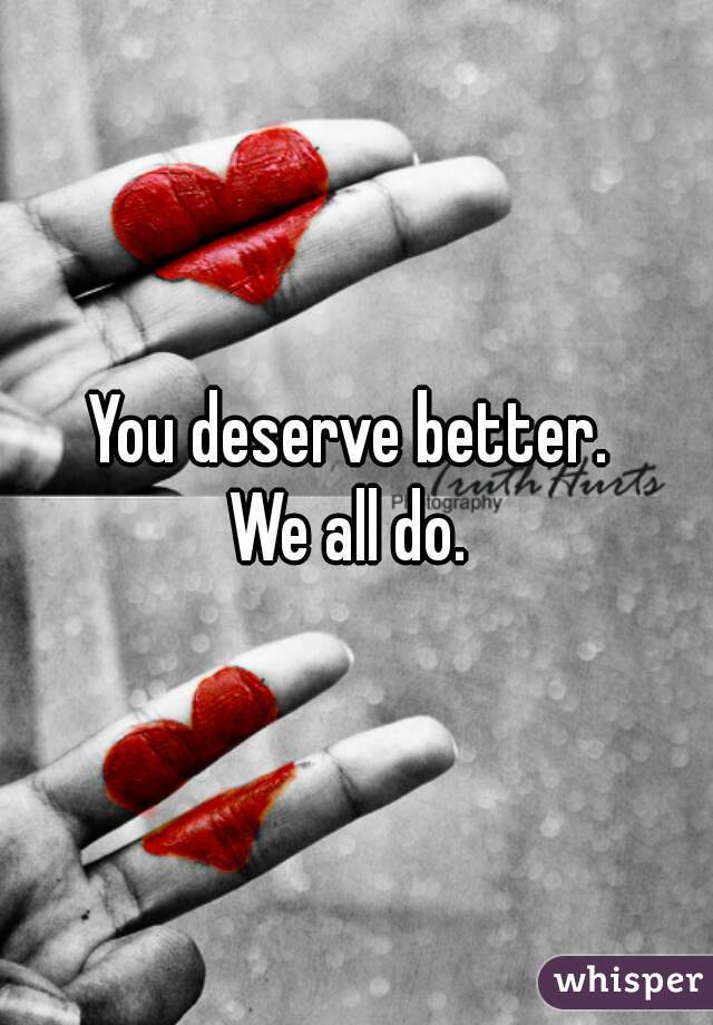 You deserve better. 
We all do. 