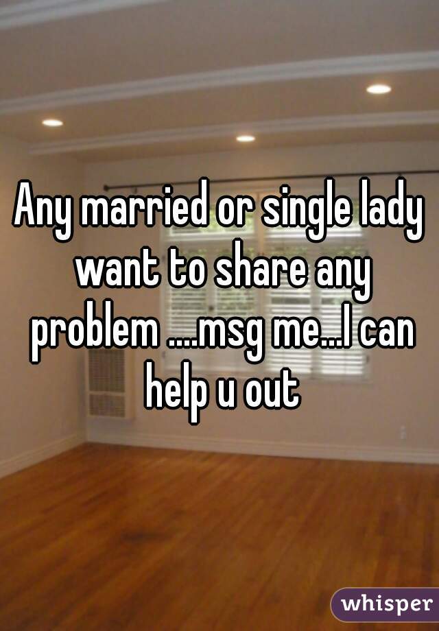 Any married or single lady want to share any problem ....msg me...I can help u out