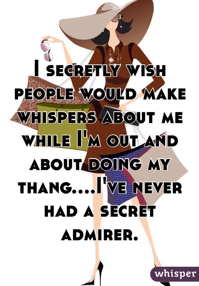 I secretly wish people would make whispers about me while I'm out and about doing my thang....I've never had a secret admirer.
