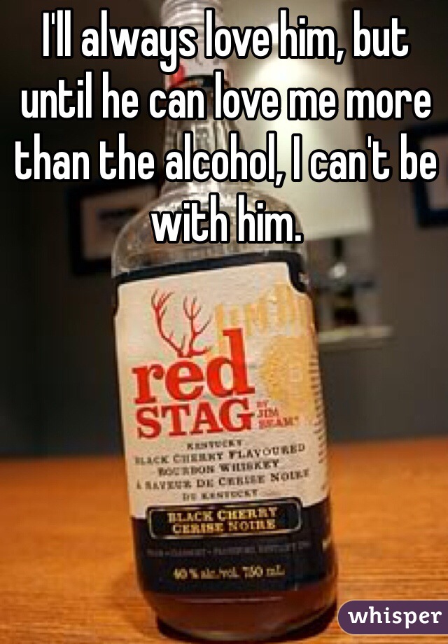 I'll always love him, but until he can love me more than the alcohol, I can't be with him.