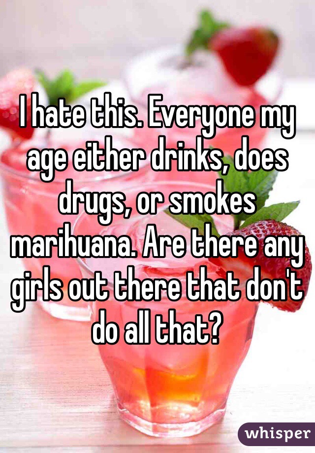 I hate this. Everyone my age either drinks, does drugs, or smokes marihuana. Are there any girls out there that don't do all that? 