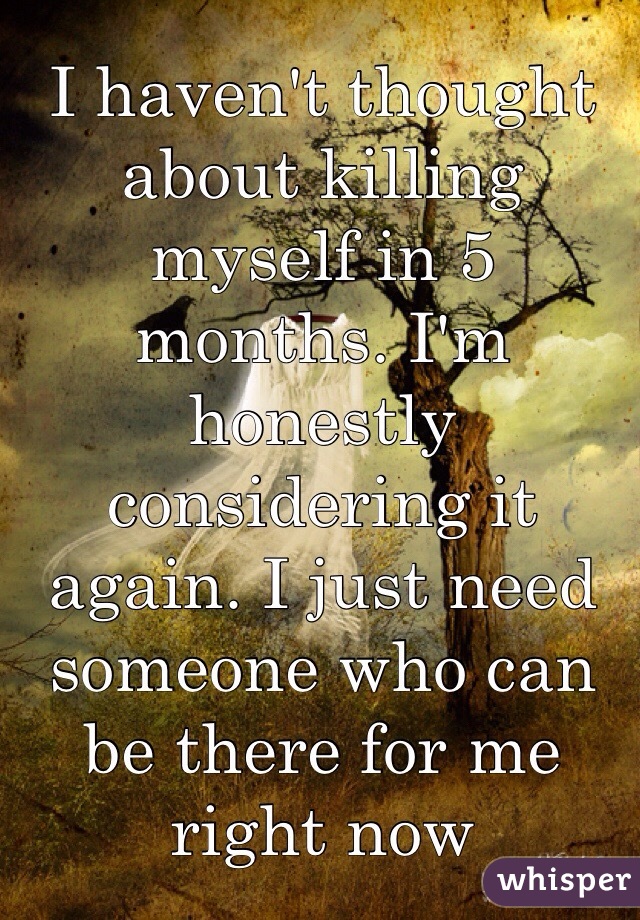 I haven't thought about killing myself in 5 months. I'm honestly considering it again. I just need someone who can be there for me right now 