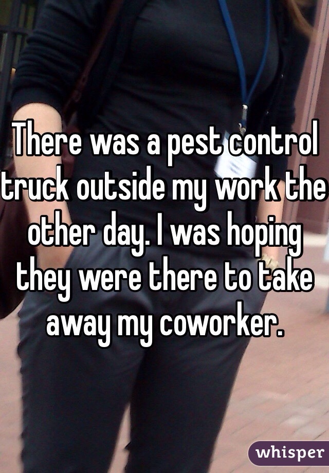 There was a pest control truck outside my work the other day. I was hoping they were there to take away my coworker. 