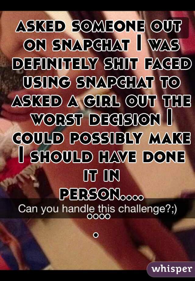 asked someone out on snapchat I was definitely shit faced using snapchat to asked a girl out the worst decision I could possibly make I should have done it in person......... 