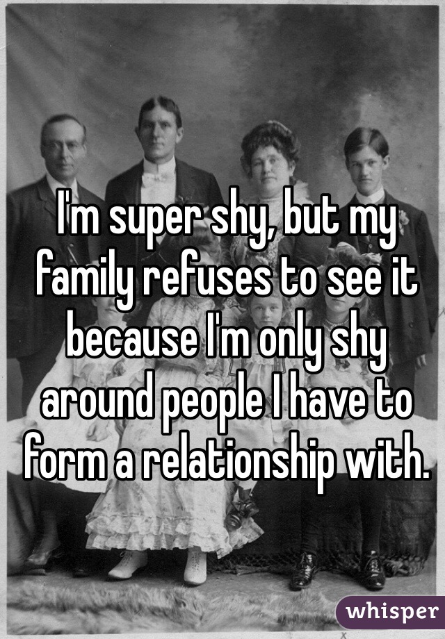 I'm super shy, but my family refuses to see it because I'm only shy around people I have to form a relationship with. 