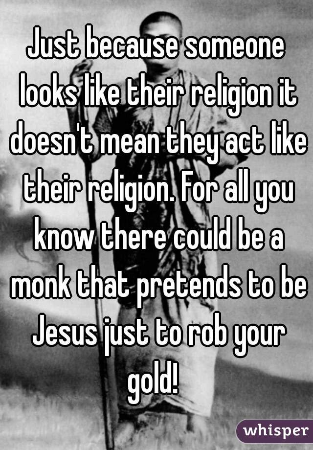 Just because someone looks like their religion it doesn't mean they act like their religion. For all you know there could be a monk that pretends to be Jesus just to rob your gold!  