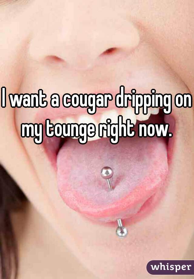 I want a cougar dripping on my tounge right now. 