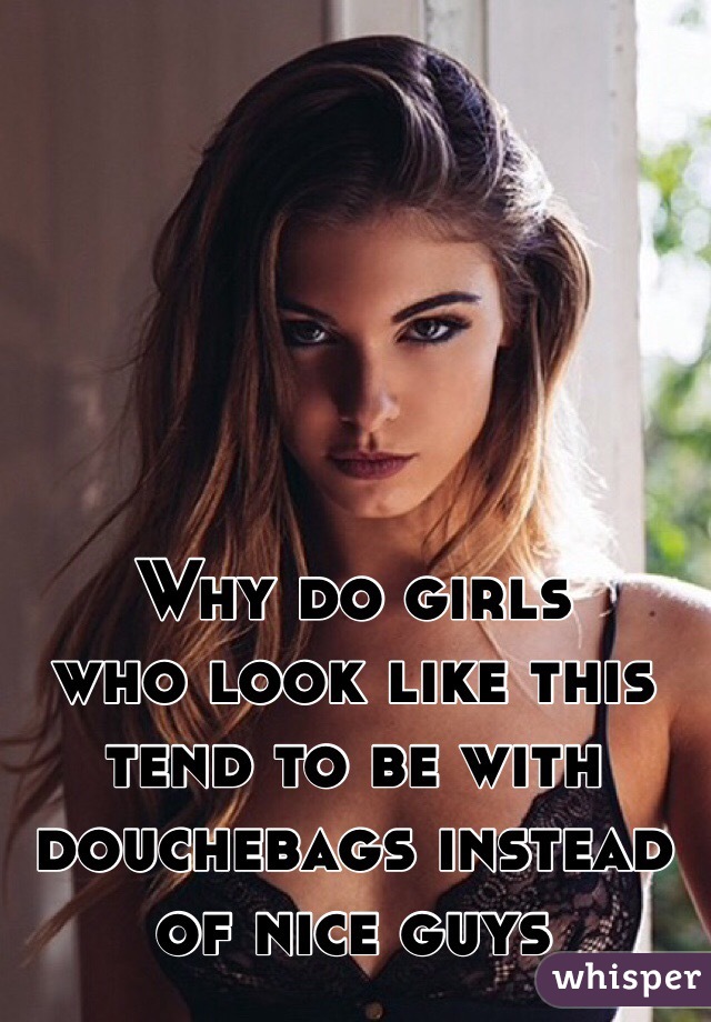 Why do girls 
who look like this tend to be with douchebags instead of nice guys 