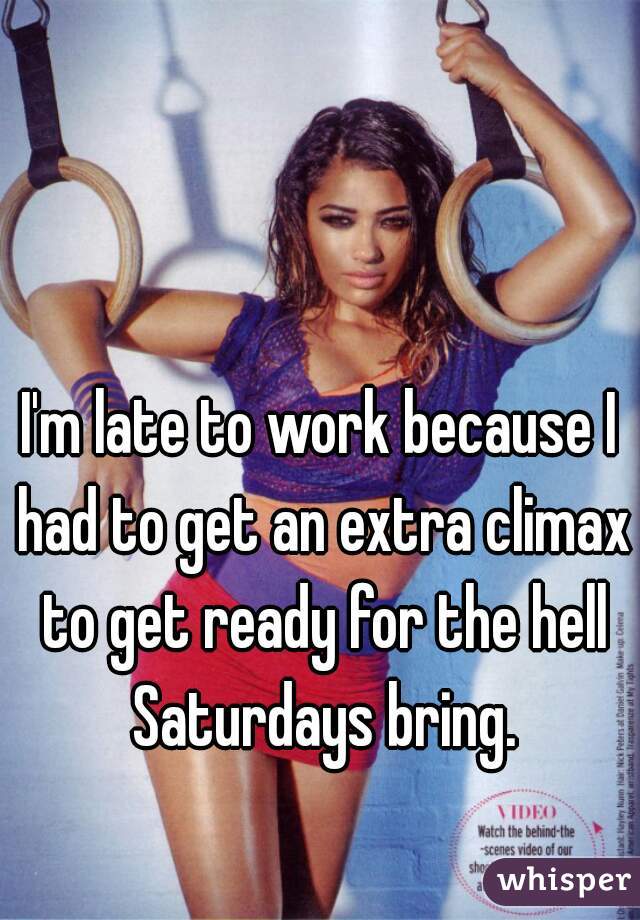 I'm late to work because I had to get an extra climax to get ready for the hell Saturdays bring.