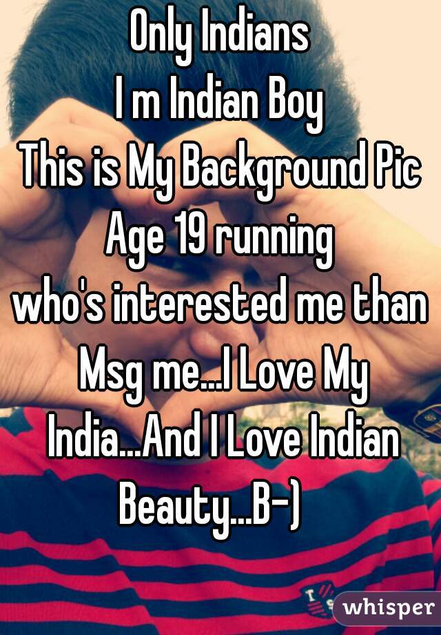 Only Indians
I m Indian Boy
This is My Background Pic
Age 19 running
who's interested me than Msg me...I Love My India...And I Love Indian Beauty...B-)   