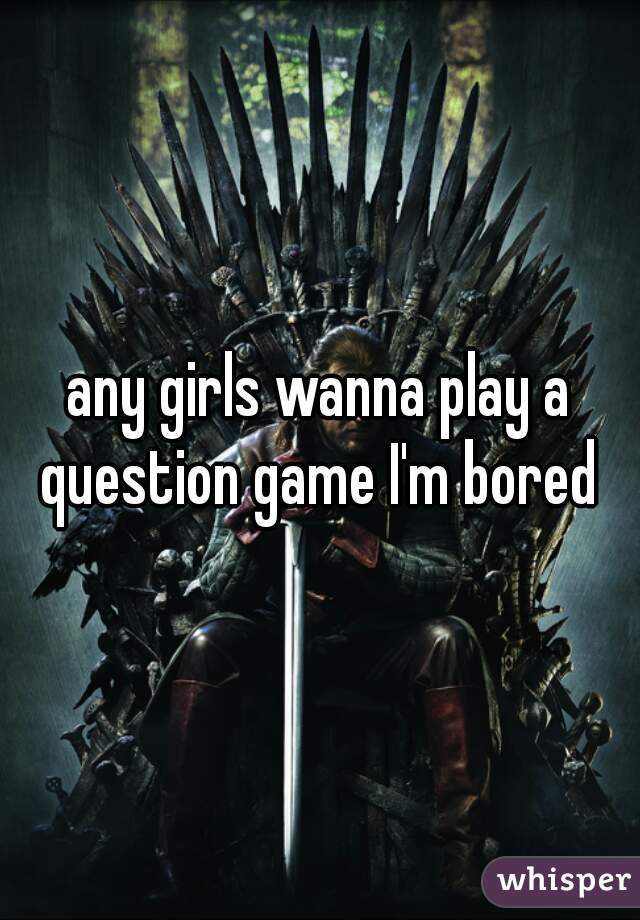 any girls wanna play a question game I'm bored 