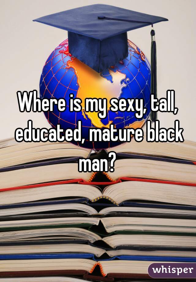 Where is my sexy, tall, educated, mature black man? 