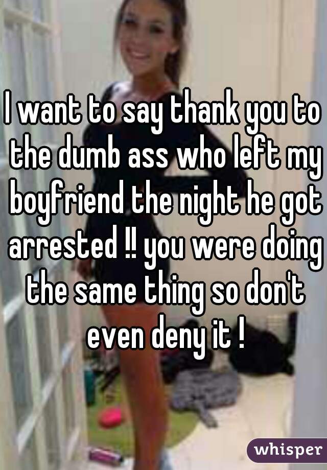 I want to say thank you to the dumb ass who left my boyfriend the night he got arrested !! you were doing the same thing so don't even deny it !
