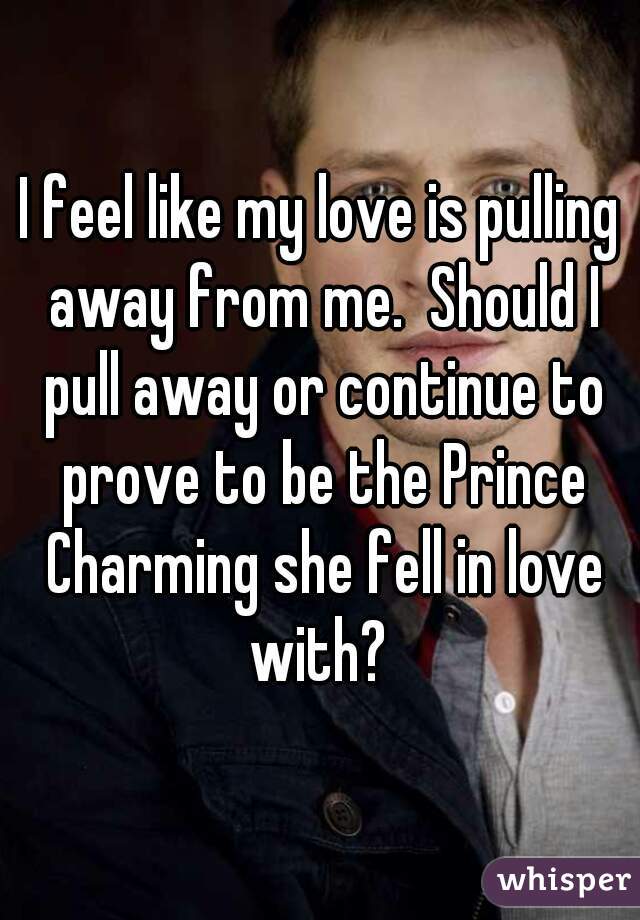 I feel like my love is pulling away from me.  Should I pull away or continue to prove to be the Prince Charming she fell in love with? 