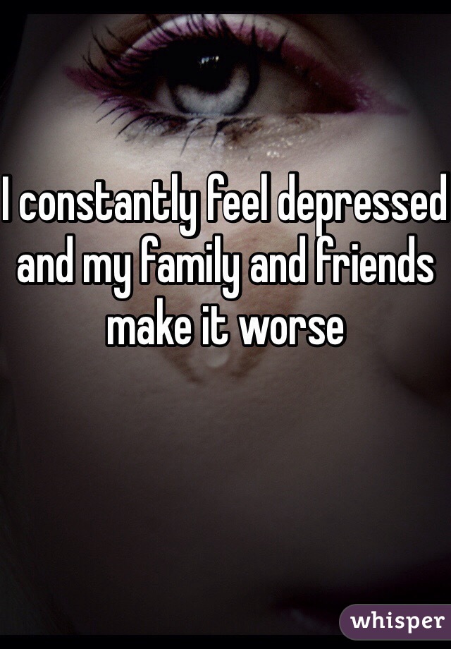 I constantly feel depressed and my family and friends make it worse 