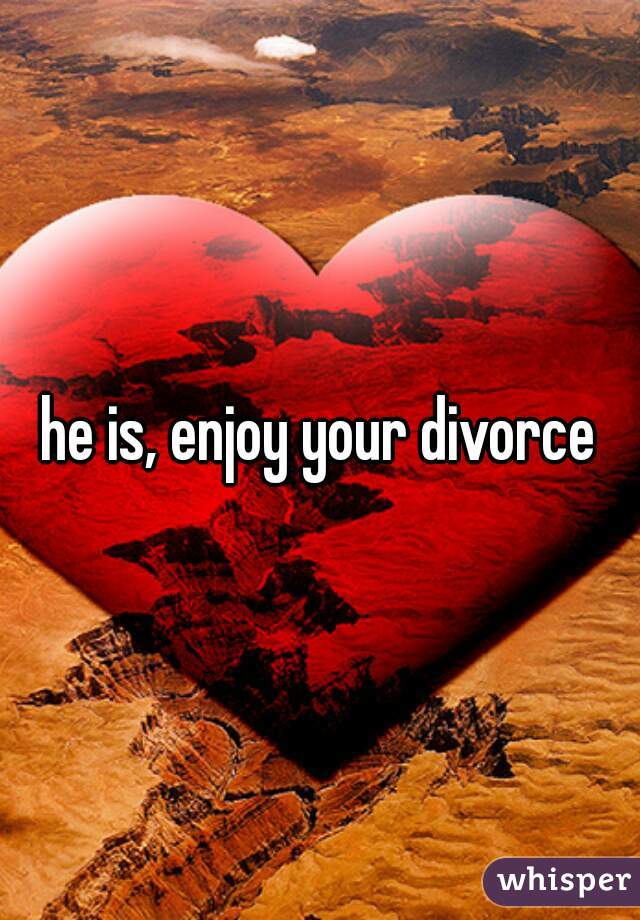 he is, enjoy your divorce