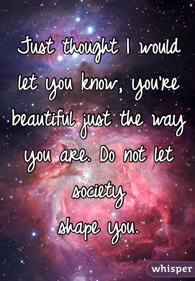 Just thought I would let you know, you're beautiful just the way you are. Do not let society  
shape you. 