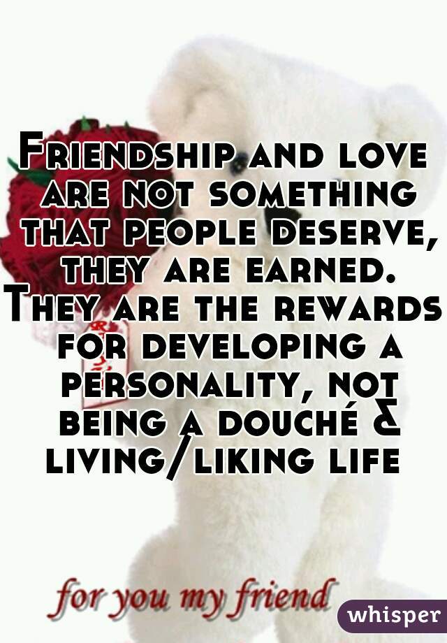 Friendship and love are not something that people deserve, they are earned.
They are the rewards for developing a personality, not being a douché & living/liking life 