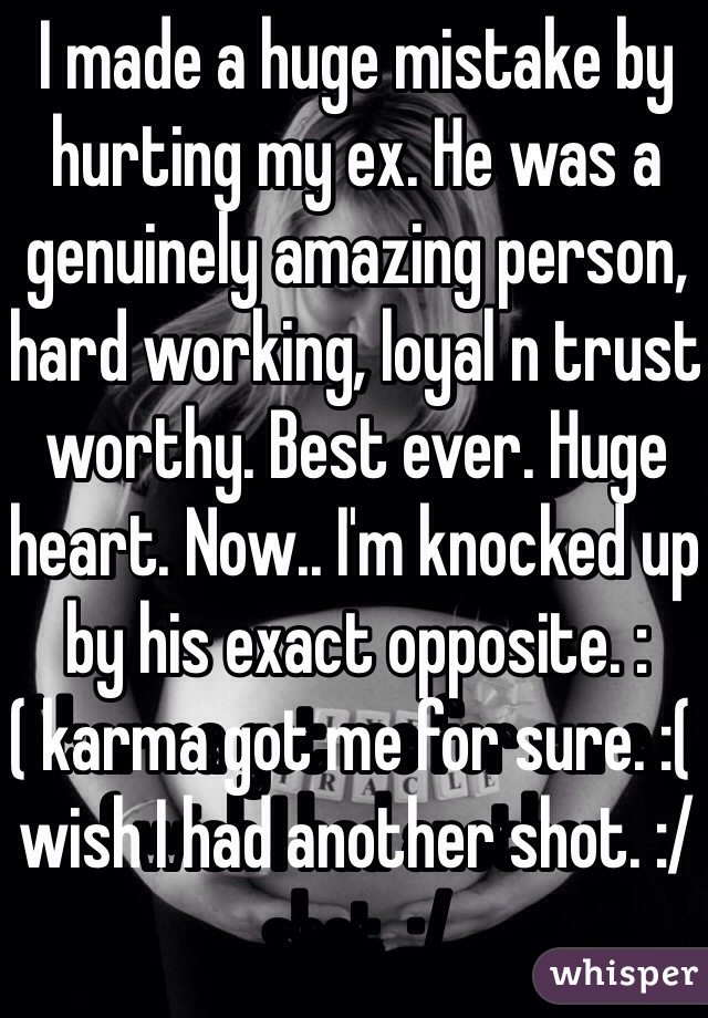 I made a huge mistake by hurting my ex. He was a genuinely amazing person, hard working, loyal n trust worthy. Best ever. Huge heart. Now.. I'm knocked up by his exact opposite. :( karma got me for sure. :( wish I had another shot. :/ 