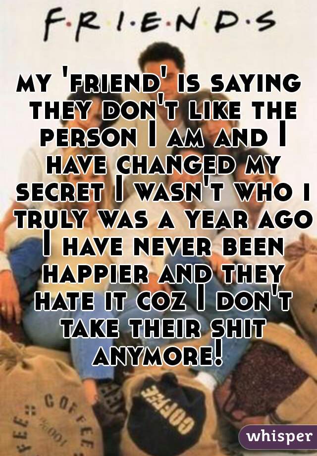 my 'friend' is saying they don't like the person I am and I have changed my secret I wasn't who i truly was a year ago I have never been happier and they hate it coz I don't take their shit anymore! 