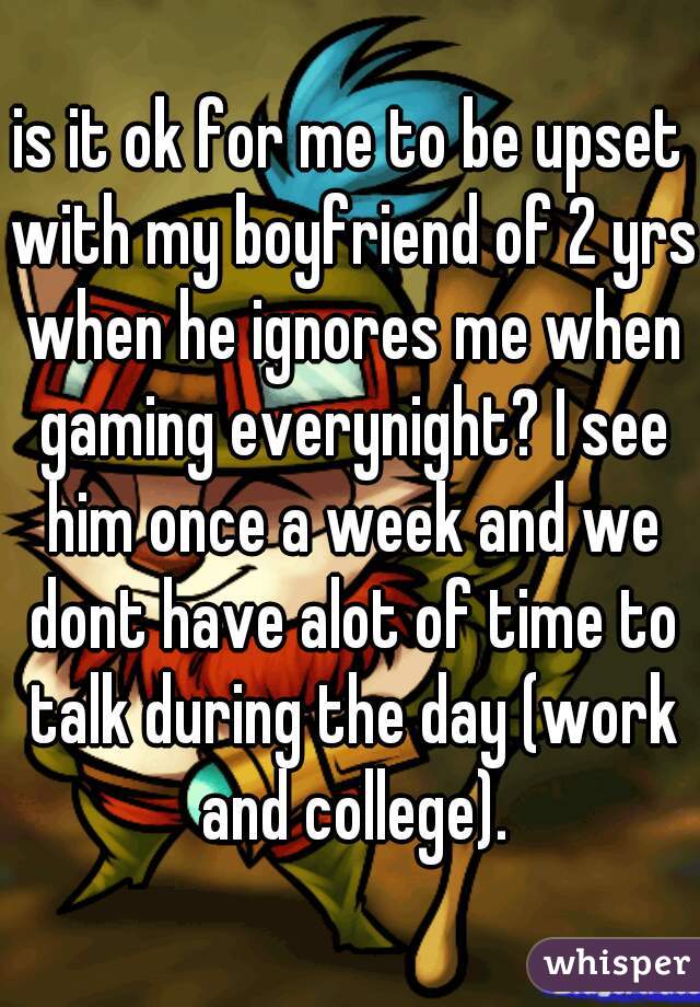 is it ok for me to be upset with my boyfriend of 2 yrs when he ignores me when gaming everynight? I see him once a week and we dont have alot of time to talk during the day (work and college).