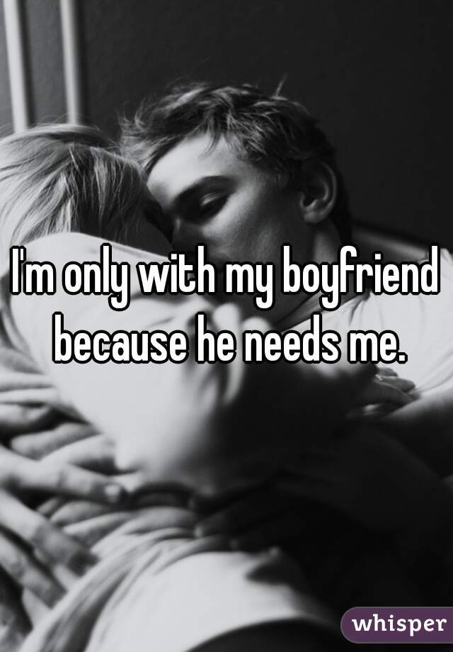 I'm only with my boyfriend because he needs me.