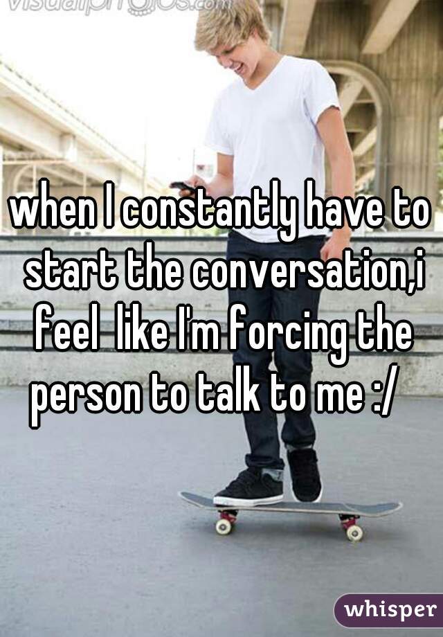 when I constantly have to start the conversation,i feel  like I'm forcing the person to talk to me :/  