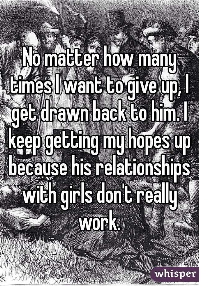 No matter how many times I want to give up, I get drawn back to him. I keep getting my hopes up because his relationships with girls don't really work. 