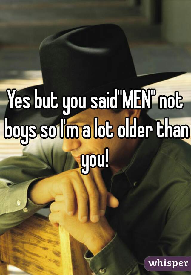 Yes but you said"MEN" not boys so I'm a lot older than you! 