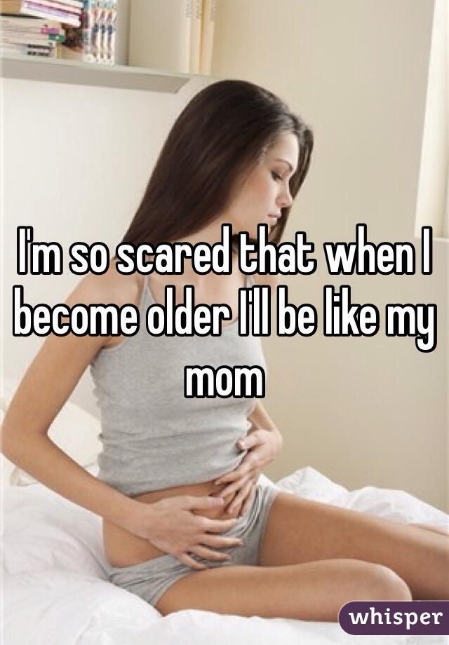 I'm so scared that when I become older I'll be like my mom