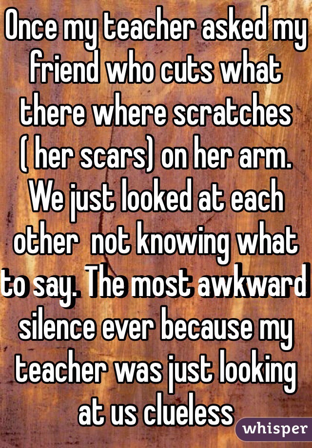 Once my teacher asked my friend who cuts what there where scratches ( her scars) on her arm. We just looked at each other  not knowing what to say. The most awkward silence ever because my teacher was just looking at us clueless