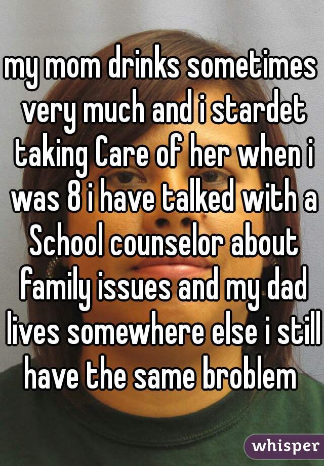 my mom drinks sometimes very much and i stardet taking Care of her when i was 8 i have talked with a School counselor about family issues and my dad lives somewhere else i still have the same broblem 